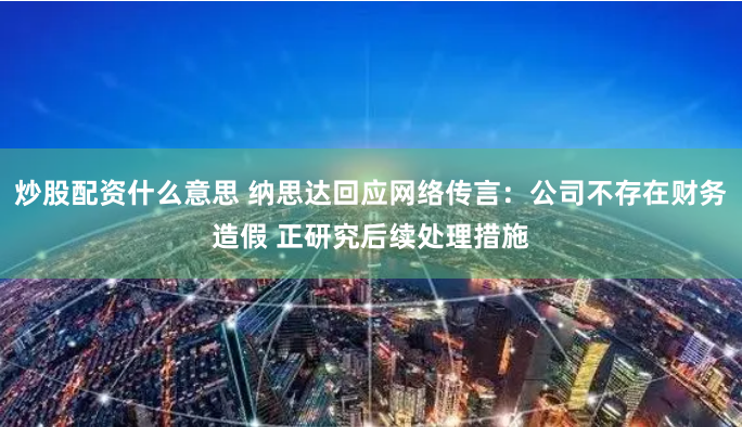 炒股配资什么意思 纳思达回应网络传言：公司不存在财务造假 正研究后续处理措施