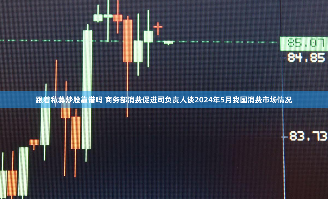 跟着私募炒股靠谱吗 商务部消费促进司负责人谈2024年5月我国消费市场情况