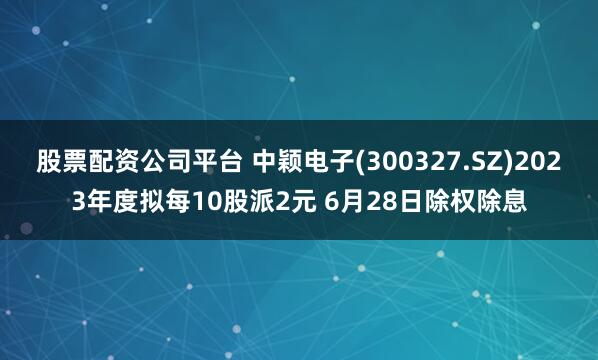 股票配资公司平台 中颖电子(300327.SZ)2023年度拟每10股派2元 6月28日除权除息