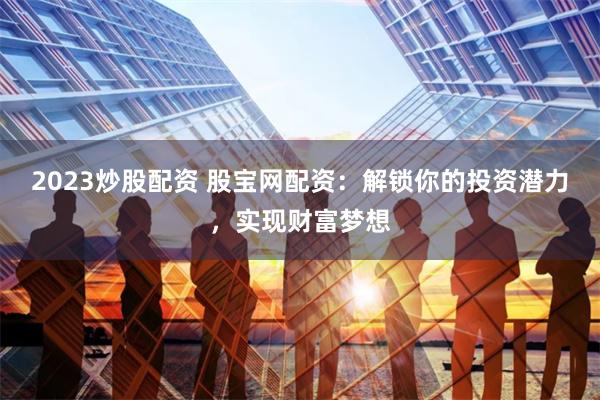 2023炒股配资 股宝网配资：解锁你的投资潜力，实现财富梦想