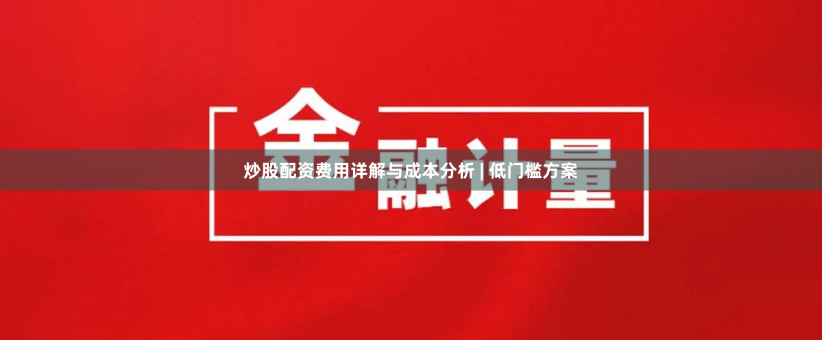炒股配资费用详解与成本分析 | 低门槛方案