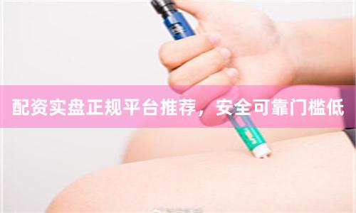 配资实盘正规平台推荐，安全可靠门槛低